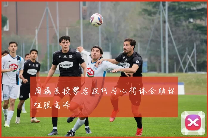 周磊亲授攀岩技巧与心得体会助你征服高峰