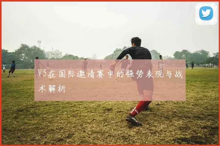 V5在国际邀请赛中的强势表现与战术解析