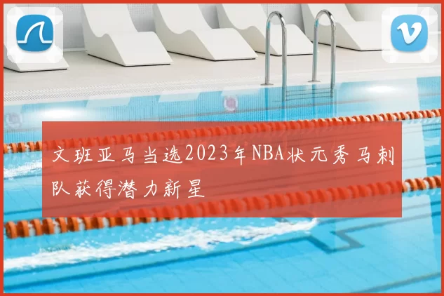 文班亚马当选2023年NBA状元秀马刺队获得潜力新星