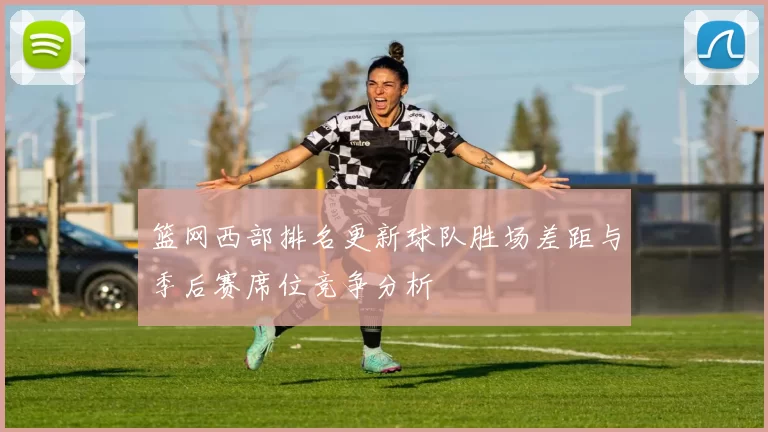 篮网西部排名更新球队胜场差距与季后赛席位竞争分析