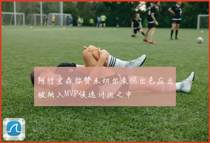 阿特金森称赞米切尔表现出色应当被纳入MVP候选讨论之中
