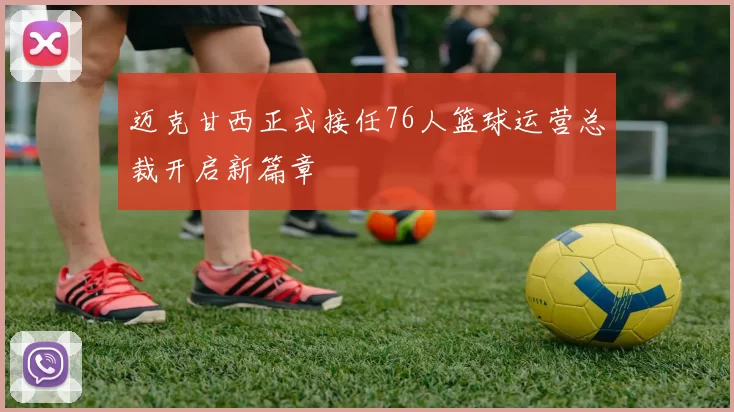 迈克甘西正式接任76人篮球运营总裁开启新篇章