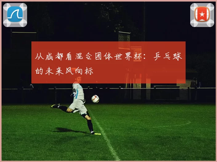 从成都看混合团体世界杯:乒乓球的未来风向标