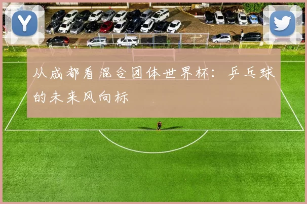 从成都看混合团体世界杯:乒乓球的未来风向标