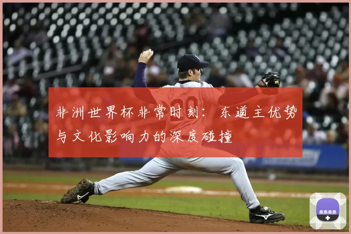 非洲世界杯非常时刻:东道主优势与文化影响力的深度碰撞