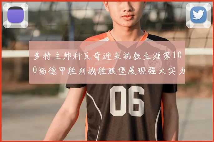 多特主帅科瓦奇迎来执教生涯第100场德甲胜利战胜狼堡展现强大实力
