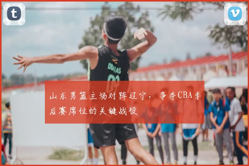 山东男篮主场对阵辽宁，争夺CBA季后赛席位的关键战役