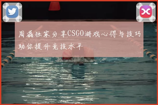 周磊独家分享CSGO游戏心得与技巧助你提升竞技水平