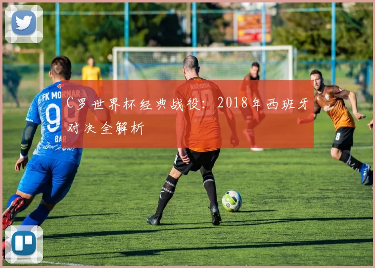 C罗世界杯经典战役：2018年西班牙对决全解析