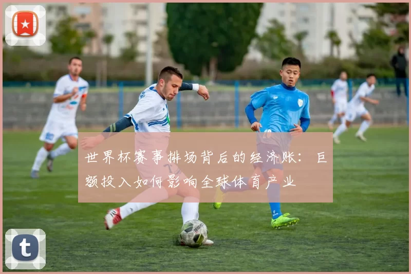 世界杯赛事排场背后的经济账:巨额投入如何影响全球体育产业