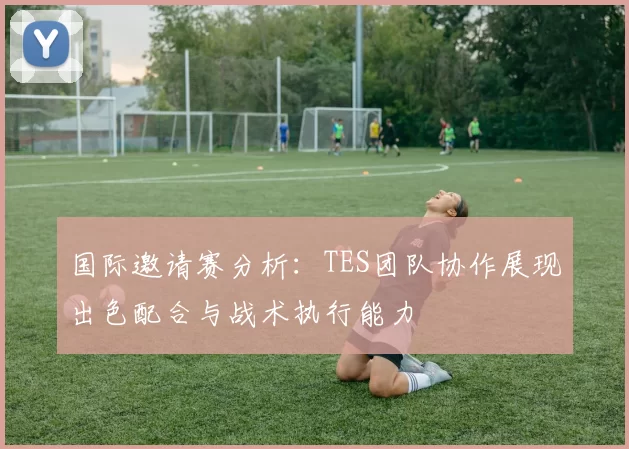 国际邀请赛分析:TES团队协作展现出色配合与战术执行能力