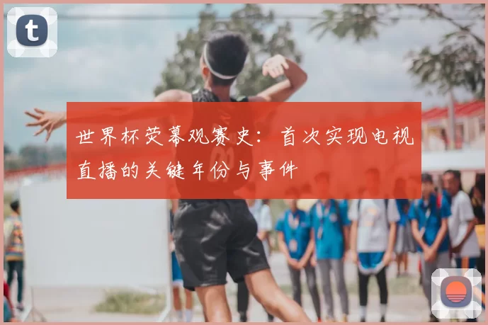 世界杯荧幕观赛史:首次实现电视直播的关键年份与事件