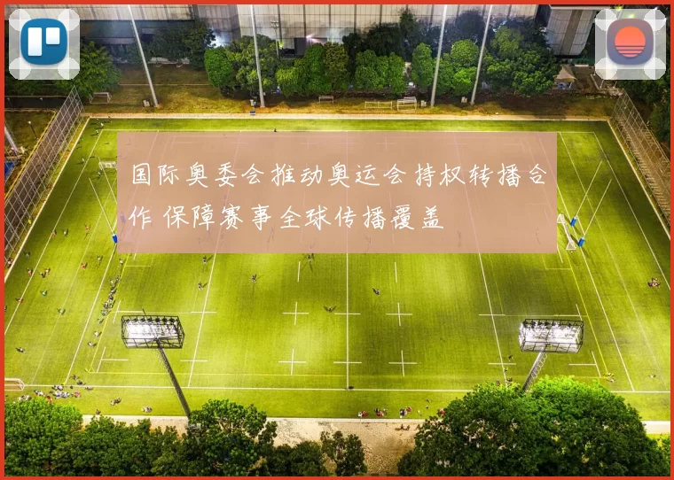 国际奥委会推动奥运会持权转播合作 保障赛事全球传播覆盖