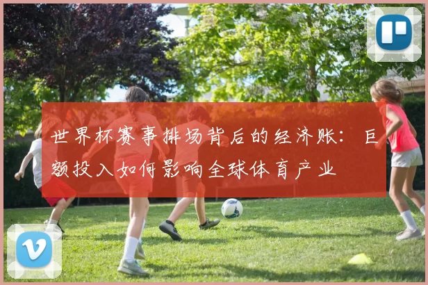 世界杯赛事排场背后的经济账:巨额投入如何影响全球体育产业