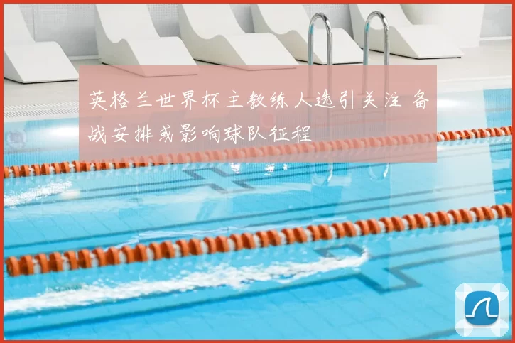 英格兰世界杯主教练人选引关注 备战安排或影响球队征程