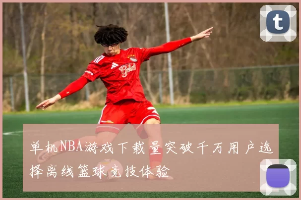 单机NBA游戏下载量突破千万用户选择离线篮球竞技体验