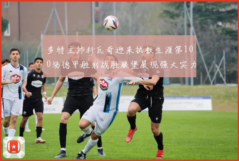 多特主帅科瓦奇迎来执教生涯第100场德甲胜利战胜狼堡展现强大实力