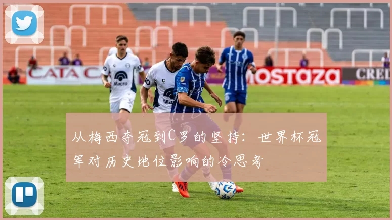 从梅西夺冠到C罗的坚持:世界杯冠军对历史地位影响的冷思考