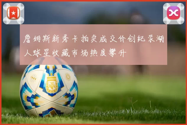 詹姆斯新秀卡拍卖成交价创纪录湖人球星收藏市场热度攀升