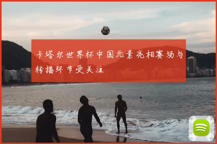 卡塔尔世界杯中国元素亮相赛场与转播环节受关注