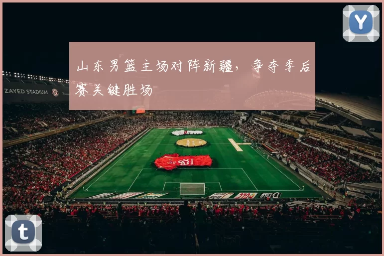 山东男篮主场对阵新疆,争夺季后赛关键胜场