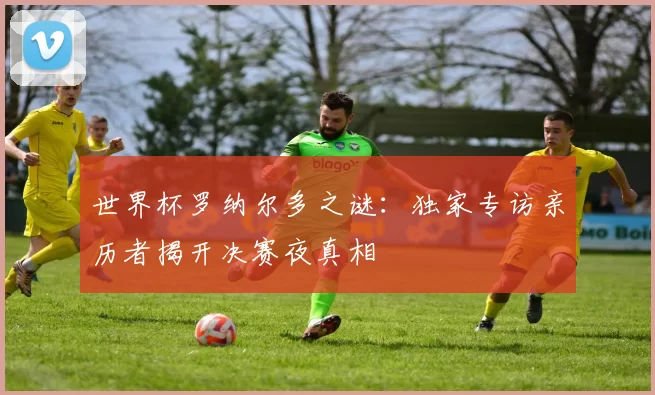 世界杯罗纳尔多之谜:独家专访亲历者揭开决赛夜真相