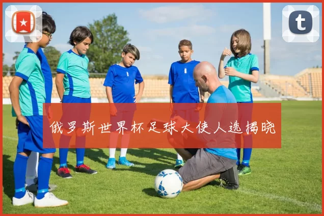 俄罗斯世界杯足球大使人选揭晓