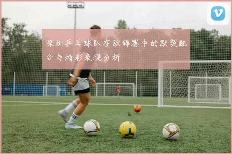 深圳乒乓球队在欧锦赛中的默契配合与精彩表现分析