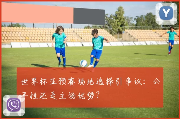 世界杯亚预赛场地选择引争议:公平性还是主场优势?