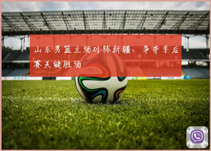 山东男篮主场对阵新疆,争夺季后赛关键胜场