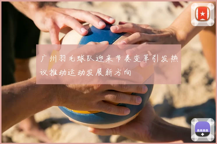 广州羽毛球队迎来节奏变革引发热议推动运动发展新方向