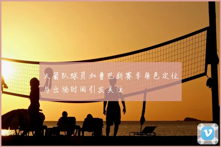 火箭队球员加鲁巴新赛季角色定位与出场时间引发关注