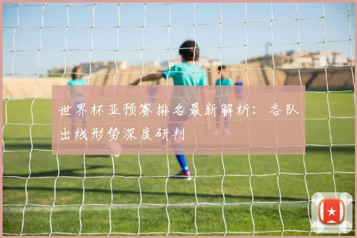 世界杯亚预赛排名最新解析:各队出线形势深度研判