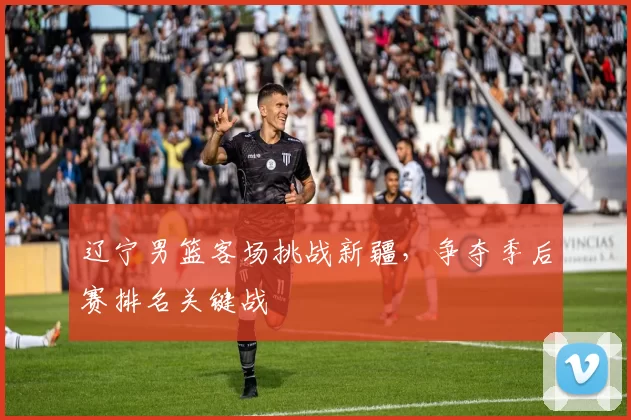 辽宁男篮客场挑战新疆,争夺季后赛排名关键战