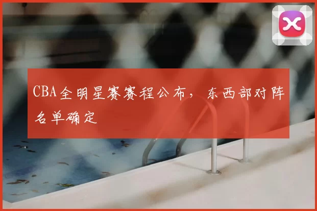 CBA全明星赛赛程公布,东西部对阵名单确定