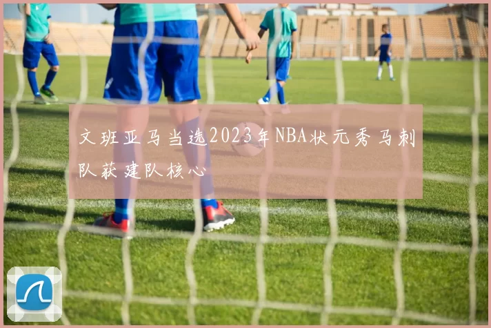 文班亚马当选2023年NBA状元秀马刺队获建队核心