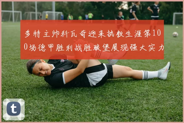 多特主帅科瓦奇迎来执教生涯第100场德甲胜利战胜狼堡展现强大实力