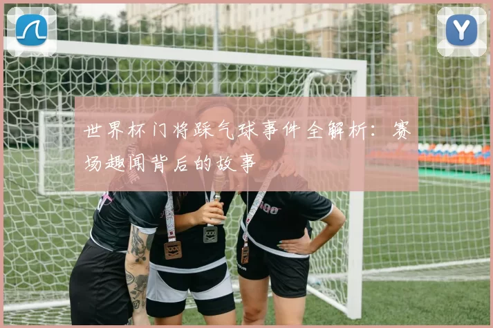 世界杯门将踩气球事件全解析:赛场趣闻背后的故事