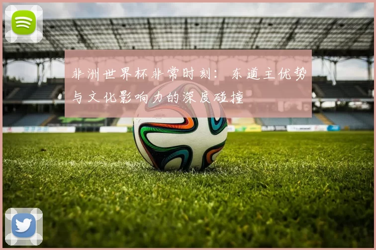 非洲世界杯非常时刻:东道主优势与文化影响力的深度碰撞