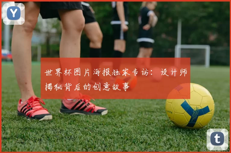 世界杯图片海报独家专访:设计师揭秘背后的创意故事