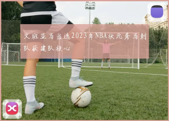 文班亚马当选2023年NBA状元秀马刺队获建队核心