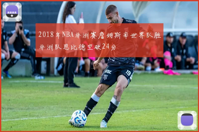 2018年NBA非洲赛詹姆斯率世界队胜非洲队恩比德空砍24分