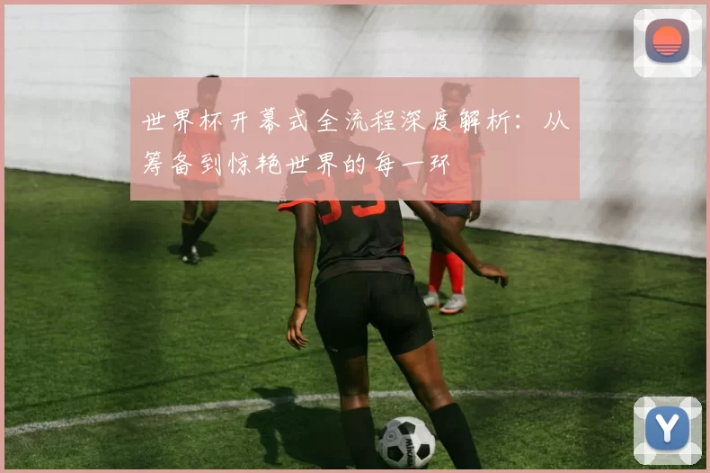 世界杯开幕式全流程深度解析：从筹备到惊艳世界的每一环