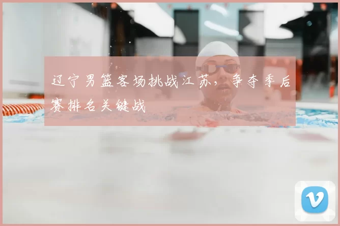 辽宁男篮客场挑战江苏,争夺季后赛排名关键战