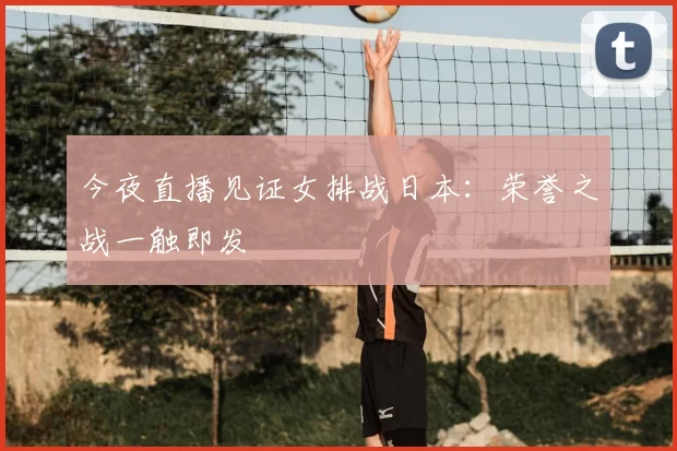 今夜直播见证女排战日本:荣誉之战一触即发