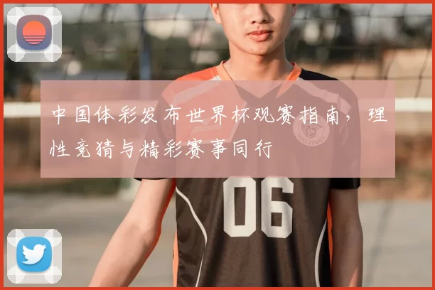 中国体彩发布世界杯观赛指南,理性竞猜与精彩赛事同行