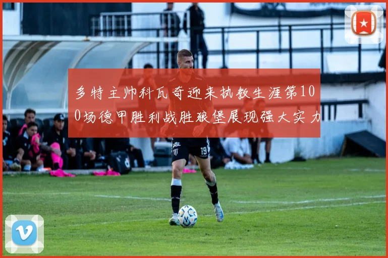 多特主帅科瓦奇迎来执教生涯第100场德甲胜利战胜狼堡展现强大实力