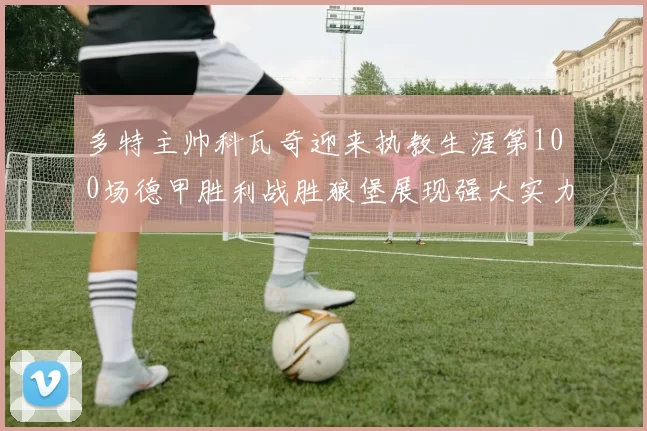 多特主帅科瓦奇迎来执教生涯第100场德甲胜利战胜狼堡展现强大实力