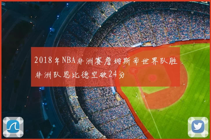 2018年NBA非洲赛詹姆斯率世界队胜非洲队恩比德空砍24分