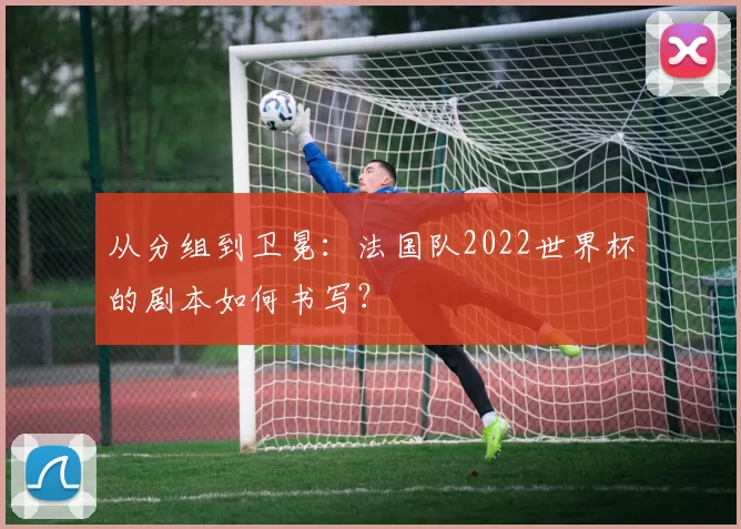 从分组到卫冕：法国队2022世界杯的剧本如何书写？